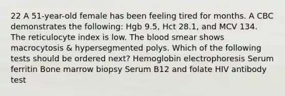 22 A 51-year-old female has been feeling tired for months. A CBC demonstrates the following: Hgb 9.5, Hct 28.1, and MCV 134. The reticulocyte index is low. The blood smear shows macrocytosis & hypersegmented polys. Which of the following tests should be ordered next? Hemoglobin electrophoresis Serum ferritin Bone marrow biopsy Serum B12 and folate HIV antibody test