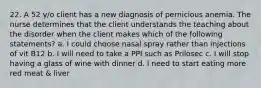 22. A 52 y/o client has a new diagnosis of pernicious anemia. The nurse determines that the client understands the teaching about the disorder when the client makes which of the following statements? a. I could choose nasal spray rather than injections of vit B12 b. I will need to take a PPI such as Prilosec c. I will stop having a glass of wine with dinner d. I need to start eating more red meat & liver