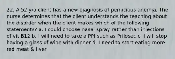 22. A 52 y/o client has a new diagnosis of pernicious anemia. The nurse determines that the client understands the teaching about the disorder when the client makes which of the following statements? a. I could choose nasal spray rather than injections of vit B12 b. I will need to take a PPI such as Prilosec c. I will stop having a glass of wine with dinner d. I need to start eating more red meat & liver