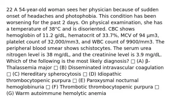 22 A 54-year-old woman sees her physician because of sudden onset of headaches and photophobia. This condition has been worsening for the past 2 days. On physical examination, she has a temperature of 38°C and is disoriented. CBC shows hemoglobin of 11.2 g/dL, hematocrit of 33.7%, MCV of 94 µm3, platelet count of 32,000/mm3, and WBC count of 9900/mm3. The peripheral blood smear shows schistocytes. The serum urea nitrogen level is 38 mg/dL, and the creatinine level is 3.9 mg/dL. Which of the following is the most likely diagnosis? □ (A) β-Thalassemia major □ (B) Disseminated intravascular coagulation □ (C) Hereditary spherocytosis □ (D) Idiopathic thrombocytopenic purpura □ (E) Paroxysmal nocturnal hemoglobinuria □ (F) Thrombotic thrombocytopenic purpura □ (G) Warm autoimmune hemolytic anemia