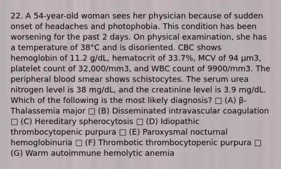 22. A 54-year-old woman sees her physician because of sudden onset of headaches and photophobia. This condition has been worsening for the past 2 days. On physical examination, she has a temperature of 38°C and is disoriented. CBC shows hemoglobin of 11.2 g/dL, hematocrit of 33.7%, MCV of 94 μm3, platelet count of 32,000/mm3, and WBC count of 9900/mm3. The peripheral blood smear shows schistocytes. The serum urea nitrogen level is 38 mg/dL, and the creatinine level is 3.9 mg/dL. Which of the following is the most likely diagnosis? □ (A) β-Thalassemia major □ (B) Disseminated intravascular coagulation □ (C) Hereditary spherocytosis □ (D) Idiopathic thrombocytopenic purpura □ (E) Paroxysmal nocturnal hemoglobinuria □ (F) Thrombotic thrombocytopenic purpura □ (G) Warm autoimmune hemolytic anemia