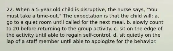 22. When a 5-year-old child is disruptive, the nurse says, "You must take a time-out." The expectation is that the child will: a. go to a quiet room until called for the next meal. b. slowly count to 20 before returning to the group activity. c. sit on the edge of the activity until able to regain self-control. d. sit quietly on the lap of a staff member until able to apologize for the behavior.