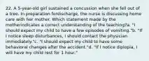 22. A 5-year-old girl sustained a concussion when she fell out of a tree. In preparation fordischarge, the nurse is discussing home care with her mother. Which statement made by the motherindicates a correct understanding of the teaching?a. "I should expect my child to have a few episodes of vomiting."b. "If I notice sleep disturbances, I should contact the physician immediately."c. "I should expect my child to have some behavioral changes after the accident."d. "If I notice diplopia, I will have my child rest for 1 hour."