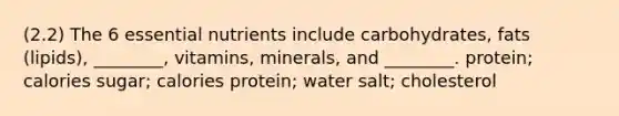 (2.2) The 6 essential nutrients include carbohydrates, fats (lipids), ________, vitamins, minerals, and ________. protein; calories sugar; calories protein; water salt; cholesterol