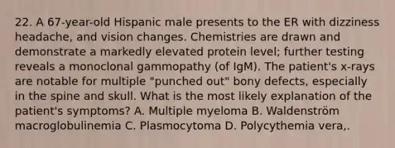 22. A 67-year-old Hispanic male presents to the ER with dizziness headache, and vision changes. Chemistries are drawn and demonstrate a markedly elevated protein level; further testing reveals a monoclonal gammopathy (of IgM). The patient's x-rays are notable for multiple "punched out" bony defects, especially in the spine and skull. What is the most likely explanation of the patient's symptoms? A. Multiple myeloma B. Waldenström macroglobulinemia C. Plasmocytoma D. Polycythemia vera,.