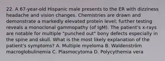 22. A 67-year-old Hispanic male presents to the ER with dizziness headache and vision changes. Chemistries are drawn and demonstrate a markedly elevated protein level; further testing reveals a monoclonal gammopathy (of IgM). The patient's x-rays are notable for multiple "punched out" bony defects especially in the spine and skull. What is the most likely explanation of the patient's symptoms? A. Multiple myeloma B. Waldenström macroglobulinemia C. Plasmocytoma D. Polycythemia vera