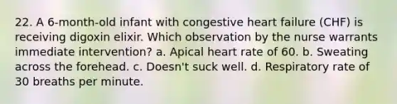 22. A 6-month-old infant with congestive heart failure (CHF) is receiving digoxin elixir. Which observation by the nurse warrants immediate intervention? a. Apical heart rate of 60. b. Sweating across the forehead. c. Doesn't suck well. d. Respiratory rate of 30 breaths per minute.