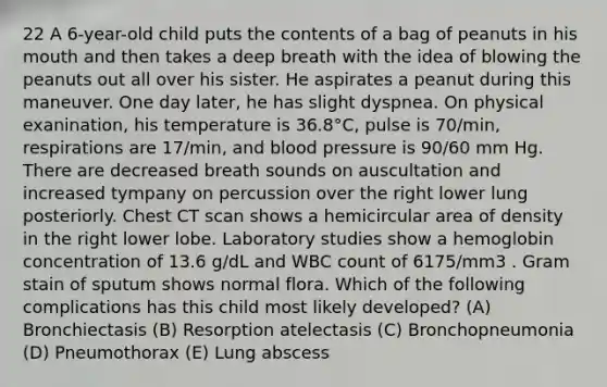 22 A 6-year-old child puts the contents of a bag of peanuts in his mouth and then takes a deep breath with the idea of blowing the peanuts out all over his sister. He aspirates a peanut during this maneuver. One day later, he has slight dyspnea. On physical exanination, his temperature is 36.8°C, pulse is 70/min, respirations are 17/min, and blood pressure is 90/60 mm Hg. There are decreased breath sounds on auscultation and increased tympany on percussion over the right lower lung posteriorly. Chest CT scan shows a hemicircular area of density in the right lower lobe. Laboratory studies show a hemoglobin concentration of 13.6 g/dL and WBC count of 6175/mm3 . Gram stain of sputum shows normal flora. Which of the following complications has this child most likely developed? (A) Bronchiectasis (B) Resorption atelectasis (C) Bronchopneumonia (D) Pneumothorax (E) Lung abscess