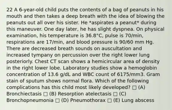 22 A 6-year-old child puts the contents of a bag of peanuts in his mouth and then takes a deep breath with the idea of blowing the peanuts out all over his sister. He *aspirates a peanut* during this maneuver. One day later, he has slight dyspnea. On physical examination, his temperature is 36.8°C, pulse is 70/min, respirations are 17/min, and blood pressure is 90/60 mm Hg. There are decreased breath sounds on auscultation and increased tympany on percussion over the right lower lung posteriorly. Chest CT scan shows a hemicircular area of density in the right lower lobe. Laboratory studies show a hemoglobin concentration of 13.6 g/dL and WBC count of 6175/mm3. Gram stain of sputum shows normal flora. Which of the following complications has this child most likely developed? □ (A) Bronchiectasis □ (B) Resorption atelectasis □ (C) Bronchopneumonia □ (D) Pneumothorax □ (E) Lung abscess