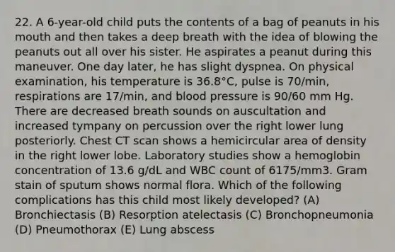 22. A 6-year-old child puts the contents of a bag of peanuts in his mouth and then takes a deep breath with the idea of blowing the peanuts out all over his sister. He aspirates a peanut during this maneuver. One day later, he has slight dyspnea. On physical examination, his temperature is 36.8°C, pulse is 70/min, respirations are 17/min, and blood pressure is 90/60 mm Hg. There are decreased breath sounds on auscultation and increased tympany on percussion over the right lower lung posteriorly. Chest CT scan shows a hemicircular area of density in the right lower lobe. Laboratory studies show a hemoglobin concentration of 13.6 g/dL and WBC count of 6175/mm3. Gram stain of sputum shows normal flora. Which of the following complications has this child most likely developed? (A) Bronchiectasis (B) Resorption atelectasis (C) Bronchopneumonia (D) Pneumothorax (E) Lung abscess