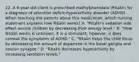 22. A 6-year-old client is prescribed methylphenidate (Ritalin) for a diagnosis of attention deficit-hyperactivity disorder (ADHD). When teaching the parents about this medication, which nursing statement explains how Ritalin works? A. "Ritalin's sedation side effect assists children by decreasing their energy level." B. "How Ritalin works is unknown. It is a stimulant; however, it does combat the symptoms of ADHD." C. "Ritalin helps the child focus by decreasing the amount of dopamine in the basal ganglia and neuron synapse." D. "Ritalin decreases hyperactivity by increasing serotonin levels."