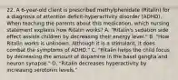 22. A 6-year-old client is prescribed methylphenidate (Ritalin) for a diagnosis of attention deficit-hyperactivity disorder (ADHD). When teaching the parents about this medication, which nursing statement explains how Ritalin works? A. "Ritalin's sedation side effect assists children by decreasing their energy level." B. "How Ritalin works is unknown. Although it is a stimulant, it does combat the symptoms of ADHD." C. "Ritalin helps the child focus by decreasing the amount of dopamine in the basal ganglia and neuron synapse." D. "Ritalin decreases hyperactivity by increasing serotonin levels."