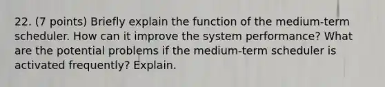 22. (7 points) Briefly explain the function of the medium-term scheduler. How can it improve the system performance? What are the potential problems if the medium-term scheduler is activated frequently? Explain.