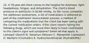 22. A 79-year-old client comes to the hospital for dizziness, light-headedness, fatigue, and dehydration. The client's blood pressure on admission is 92/48 mmHg. As the nurse completes the admission assessment, a list of medications is obtained as part of the medication reconciliation process, a method of comparing the medications that the client has been taking with the current medication orders. If the client reports taking the following drugs, which are more than likely to have contributed to this client's signs and symptoms? Select all that apply. A. Lisinopril (Zestril) B. Valsartan (Diovan) C. Metoprolol (Lopressor) D. Warfarin (Coumadin) E. Hydrochlorothiazide (HydroDIURIL)