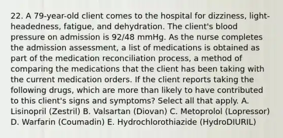 22. A 79-year-old client comes to the hospital for dizziness, light-headedness, fatigue, and dehydration. The client's blood pressure on admission is 92/48 mmHg. As the nurse completes the admission assessment, a list of medications is obtained as part of the medication reconciliation process, a method of comparing the medications that the client has been taking with the current medication orders. If the client reports taking the following drugs, which are more than likely to have contributed to this client's signs and symptoms? Select all that apply. A. Lisinopril (Zestril) B. Valsartan (Diovan) C. Metoprolol (Lopressor) D. Warfarin (Coumadin) E. Hydrochlorothiazide (HydroDIURIL)