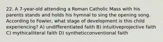 22. A 7-year-old attending a Roman Catholic Mass with his parents stands and holds his hymnal to sing the opening song. According to Fowler, what stage of development is this child experiencing? A) undifferentiated faith B) intuitiveprojective faith C) mythicalliteral faith D) syntheticconventional faith