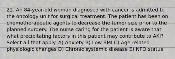 22. An 84-year-old woman diagnosed with cancer is admitted to the oncology unit for surgical treatment. The patient has been on chemotherapeutic agents to decrease the tumor size prior to the planned surgery. The nurse caring for the patient is aware that what precipitating factors in this patient may contribute to AKI? Select all that apply. A) Anxiety B) Low BMI C) Age-related physiologic changes D) Chronic systemic disease E) NPO status