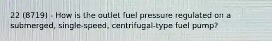 22 (8719) - How is the outlet fuel pressure regulated on a submerged, single-speed, centrifugal-type fuel pump?