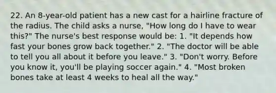 22. An 8-year-old patient has a new cast for a hairline fracture of the radius. The child asks a nurse, "How long do I have to wear this?" The nurse's best response would be: 1. "It depends how fast your bones grow back together." 2. "The doctor will be able to tell you all about it before you leave." 3. "Don't worry. Before you know it, you'll be playing soccer again." 4. "Most broken bones take at least 4 weeks to heal all the way."