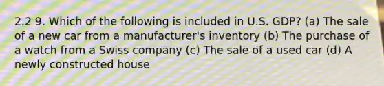 2.2 9. Which of the following is included in U.S. GDP? (a) The sale of a new car from a manufacturer's inventory (b) The purchase of a watch from a Swiss company (c) The sale of a used car (d) A newly constructed house