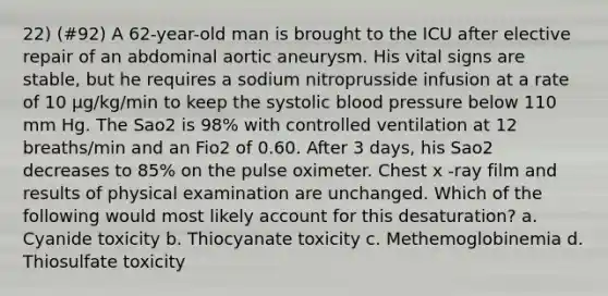 22) (#92) A 62-year-old man is brought to the ICU after elective repair of an abdominal aortic aneurysm. His vital signs are stable, but he requires a sodium nitroprusside infusion at a rate of 10 μg/kg/min to keep the systolic blood pressure below 110 mm Hg. The Sao2 is 98% with controlled ventilation at 12 breaths/min and an Fio2 of 0.60. After 3 days, his Sao2 decreases to 85% on the pulse oximeter. Chest x -ray film and results of physical examination are unchanged. Which of the following would most likely account for this desaturation? a. Cyanide toxicity b. Thiocyanate toxicity c. Methemoglobinemia d. Thiosulfate toxicity