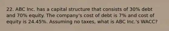 22. ABC Inc. has a capital structure that consists of 30% debt and 70% equity. The company's cost of debt is 7% and cost of equity is 24.45%. Assuming no taxes, what is ABC Inc.'s WACC?