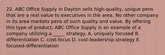 22. ABC Office Supply in Dayton sells high-quality, unique pens that are a real value to executives in the area. No other company in its area markets pens of such quality and value. By offering this type of product, ABC Office Supply is an example of a company utilizing a _____ strategy. A. uniquely focused B. differentiation C. cost-focus D. cost-leadership strategy E. focused-differentiation