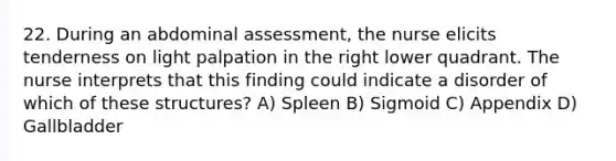 22. During an abdominal assessment, the nurse elicits tenderness on light palpation in the right lower quadrant. The nurse interprets that this finding could indicate a disorder of which of these structures? A) Spleen B) Sigmoid C) Appendix D) Gallbladder