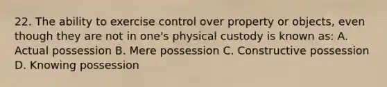 22. The ability to exercise control over property or objects, even though they are not in one's physical custody is known as: A. Actual possession B. Mere possession C. Constructive possession D. Knowing possession