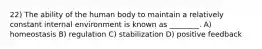 22) The ability of the human body to maintain a relatively constant internal environment is known as ________. A) homeostasis B) regulation C) stabilization D) positive feedback