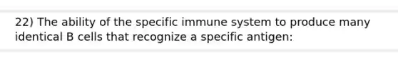 22) The ability of the specific immune system to produce many identical B cells that recognize a specific antigen: