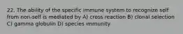 22. The ability of the specific immune system to recognize self from non-self is mediated by A) cross reaction B) clonal selection C) gamma globulin D) species immunity