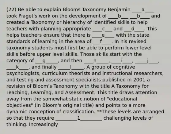 (22) Be able to explain Blooms Taxonomy Benjamin ____a____ took Piaget's work on the development of ____b___ ___b____ and created a Taxonomy or hierarchy of identified skills to help teachers with planning appropriate ____c___ and ___d____. This helps teachers ensure that there is ____e____ with the state standards of learning in the area of ___f____. In his revised taxonomy students must first be able to perform lower level skills before upper level skills. Those skills start with the category of ___g_____, and then ____h_____, ____i____, _____j____, ____k____, and finally _____l_____. A group of cognitive psychologists, curriculum theorists and instructional researchers, and testing and assessment specialists published in 2001 a revision of Bloom's Taxonomy with the title A Taxonomy for Teaching, Learning, and Assessment. This title draws attention away from the somewhat static notion of "educational objectives" (in Bloom's original title) and points to a more dynamic conception of classification. **These levels are arranged so that they require _________1_________ challenging levels of thinking. Increasingly