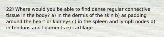 22) Where would you be able to find dense regular connective tissue in the body? a) in the dermis of the skin b) as padding around the heart or kidneys c) in the spleen and lymph nodes d) in tendons and ligaments e) cartilage