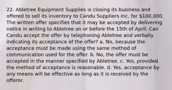 22. Abletree Equipment Supplies is closing its business and offered to sell its inventory to Candu Suppliers Inc. for 100,000. The written offer specifies that it may be accepted by delivering notice in writing to Abletree on or before the 15th of April. Can Candu accept the offer by telephoning Abletree and verbally indicating its acceptance of the offer? a. No, because the acceptance must be made using the same method of communication used for the offer. b. No, the offer must be accepted in the manner specified by Abletree. c. Yes, provided the method of acceptance is reasonable. d. Yes, acceptance by any means will be effective as long as it is received by the offeror.