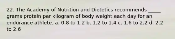 22. The Academy of Nutrition and Dietetics recommends _____ grams protein per kilogram of body weight each day for an endurance athlete. a. 0.8 to 1.2 b. 1.2 to 1.4 c. 1.6 to 2.2 d. 2.2 to 2.6