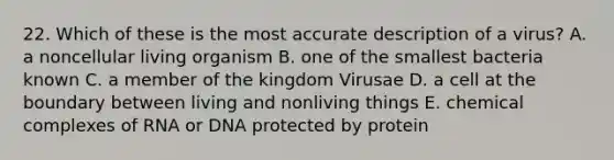 22. Which of these is the most accurate description of a virus? A. a noncellular living organism B. one of the smallest bacteria known C. a member of the kingdom Virusae D. a cell at the boundary between living and nonliving things E. chemical complexes of RNA or DNA protected by protein