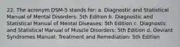 22. The acronym DSM-5 stands for: a. Diagnostic and Statistical Manual of Mental Disorders: 5th Edition b. Diagnostic and Statistical Manual of Mental Diseases: 5th Edition c. Diagnostic and Statistical Manual of Muscle Disorders: 5th Edition d. Deviant Syndromes Manual: Treatment and Remediation: 5th Edition