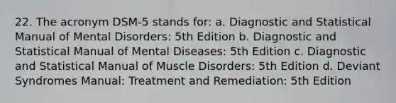 22. The acronym DSM-5 stands for: a. Diagnostic and Statistical Manual of Mental Disorders: 5th Edition b. Diagnostic and Statistical Manual of Mental Diseases: 5th Edition c. Diagnostic and Statistical Manual of Muscle Disorders: 5th Edition d. Deviant Syndromes Manual: Treatment and Remediation: 5th Edition