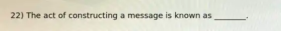 22) The act of constructing a message is known as ________.