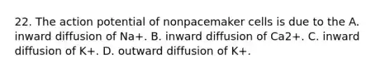 22. The action potential of nonpacemaker cells is due to the A. inward diffusion of Na+. B. inward diffusion of Ca2+. C. inward diffusion of K+. D. outward diffusion of K+.