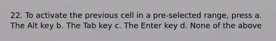 22. To activate the previous cell in a pre-selected range, press a. The Alt key b. The Tab key c. The Enter key d. None of the above