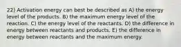 22) Activation energy can best be described as A) the energy level of the products. B) the maximum energy level of the reaction. C) the energy level of the reactants. D) the difference in energy between reactants and products. E) the difference in energy between reactants and the maximum energy.