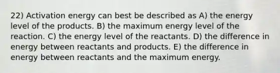 22) Activation energy can best be described as A) the energy level of the products. B) the maximum energy level of the reaction. C) the energy level of the reactants. D) the difference in energy between reactants and products. E) the difference in energy between reactants and the maximum energy.