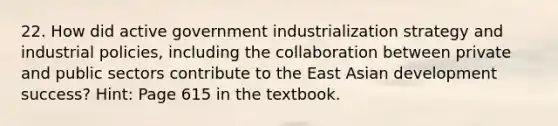 22. How did active government industrialization strategy and industrial policies, including the collaboration between private and public sectors contribute to the East Asian development success? Hint: Page 615 in the textbook.