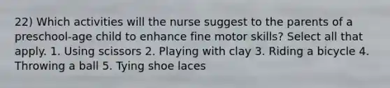 22) Which activities will the nurse suggest to the parents of a preschool-age child to enhance fine motor skills? Select all that apply. 1. Using scissors 2. Playing with clay 3. Riding a bicycle 4. Throwing a ball 5. Tying shoe laces