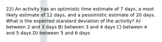 22) An activity has an optimistic time estimate of 7 days, a most likely estimate of 12 days, and a pessimistic estimate of 20 days. What is the expected standard deviation of the activity? A) between 2 and 3 days B) between 3 and 4 days C) between 4 and 5 days D) between 5 and 6 days