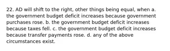 22. AD will shift to the right, other things being equal, when a. the government budget deficit increases because government purchases rose. b. the government budget deficit increases because taxes fell. c. the government budget deficit increases because transfer payments rose. d. any of the above circumstances exist.