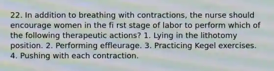 22. In addition to breathing with contractions, the nurse should encourage women in the fi rst stage of labor to perform which of the following therapeutic actions? 1. Lying in the lithotomy position. 2. Performing effleurage. 3. Practicing Kegel exercises. 4. Pushing with each contraction.