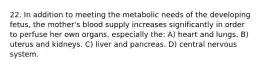 22. In addition to meeting the metabolic needs of the developing fetus, the mother's blood supply increases significantly in order to perfuse her own organs, especially the: A) heart and lungs. B) uterus and kidneys. C) liver and pancreas. D) central nervous system.